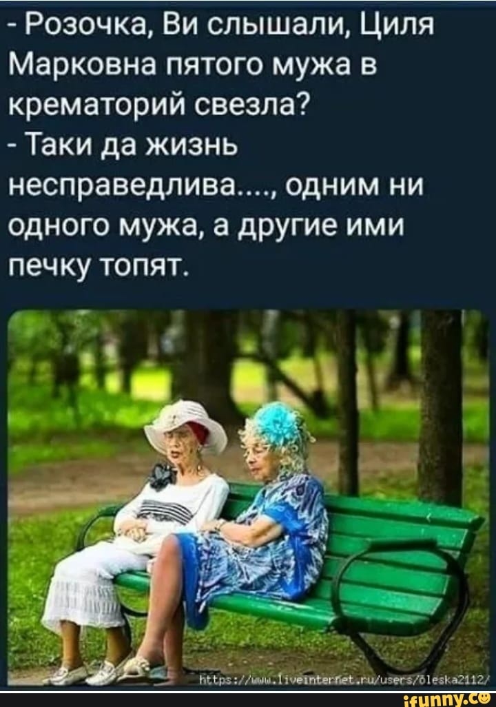 Розочка Ви слышали Циля Марковна пятого мужа в крематорий свезла Таки да жизнь несправедлива одним ни одного мужа а другие ими печку топят