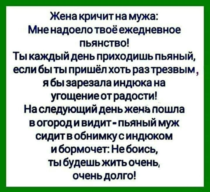 Жена кричит на мужа Мне надоело твоё ежедневное пьянство Ты каждый день приходишь пьяный если бы ты пришёл хоть раз трезвым я бы зарезала индюка на угощение от радости На следующий день жена пошла в огород и видит пьяный муж сидитв обнимкус индюком и бормочет Небоись ты будешь жить очень очень долго