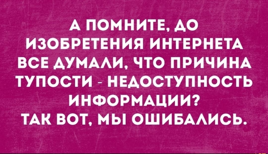 А ПОМНИТЕ АО ИЗОБРЕТЕНИЯ ИНТЕРНЕТА ВСЕ АУМААИ ЧТО ПРИЧИНА ТУПОСТИ НЕАОСТУПНОСТЬ ИНФОРМАЦИИ ТАК ВОТ МЫ ОШИБААИСЬ