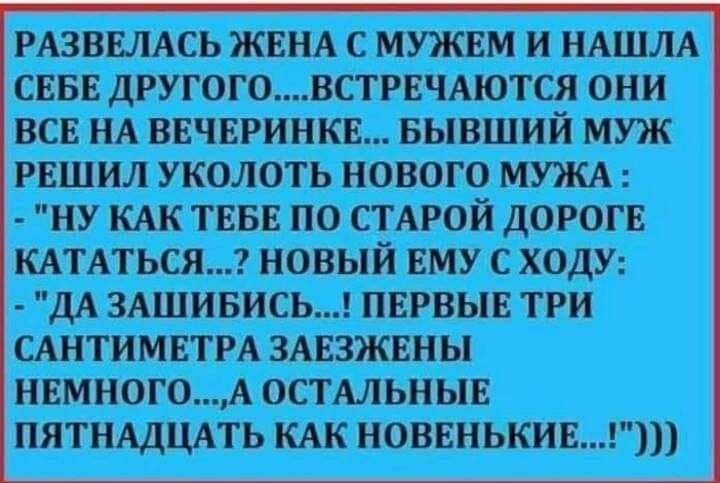 РАЗВЕЛАСЬ ЖЕНА С МУЖЕМ И НАШЛА СЕБЕ ДРУГОГОВСТРЕЧАЮТСЯ ОНИ ВСЕ НА ВЕЧЕРИНКЕ БЫВШИЙ МУЖ РЕШИЛ УКОЛОТЬ НОВОГО МУЖА НУ КАК ТЕБЕ ПО СТАРОЙ ДОРОГЕ КАТАТЬСЯ НОВЫЙ ЕМУ С ХОДУ ДА ЗАШИБИСЬ ПЕРВЫЕ ТРИ САНТИМЕТРА ЗАЕЗЖЕНЫ НЕМНОГОА ОСТАЛЬНЫЕ ПЯТНАДЦАТЬ КАК НОВЕНЬКИЕ