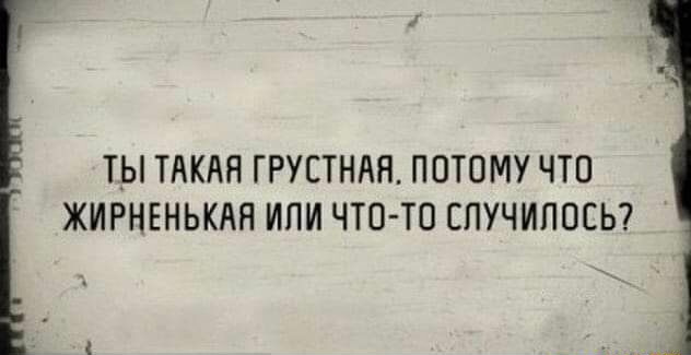 ТЫ ТАКАЯ ГРУСТНАЯ ПОТОМУ ЧТО ЖИРНЕНЬКАН ИЛИ ЧТО ТО СПУЧИПОСЬ