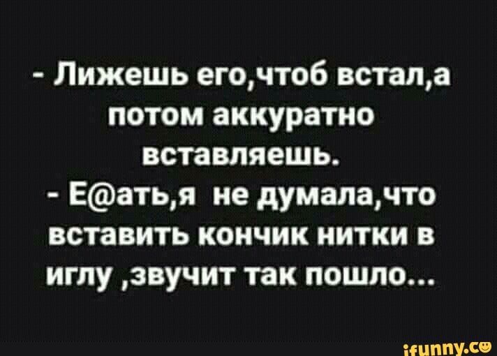Лижешь егочтоб встала потом аккуратно вставляешь Еатья не думалачто вставить кончик нитки в иглу звучит так пошло ііЦППУ С