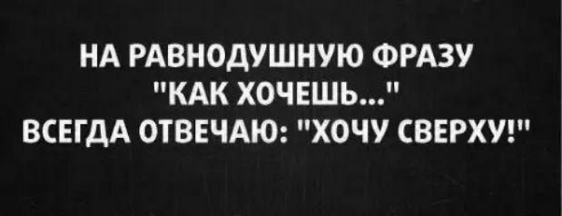 НА РАВНОДУШНУЮ ФРАЗУ КАК ХОЧЕШЬ ВСЕГДА ОТВЕЧАЮ ХОЧУ СВЕРХУ