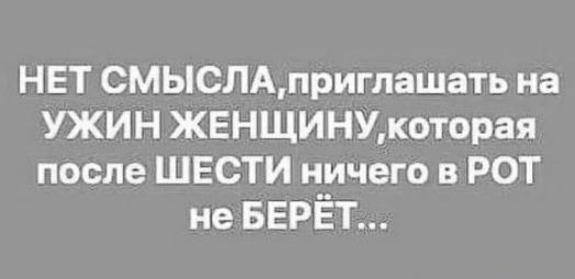 НЕТ СМЫСЛАприглашать на УЖИН ЖЕНЩИНУкоторая после ШЕСТИ ничего в РОТ не БЕРЁТ