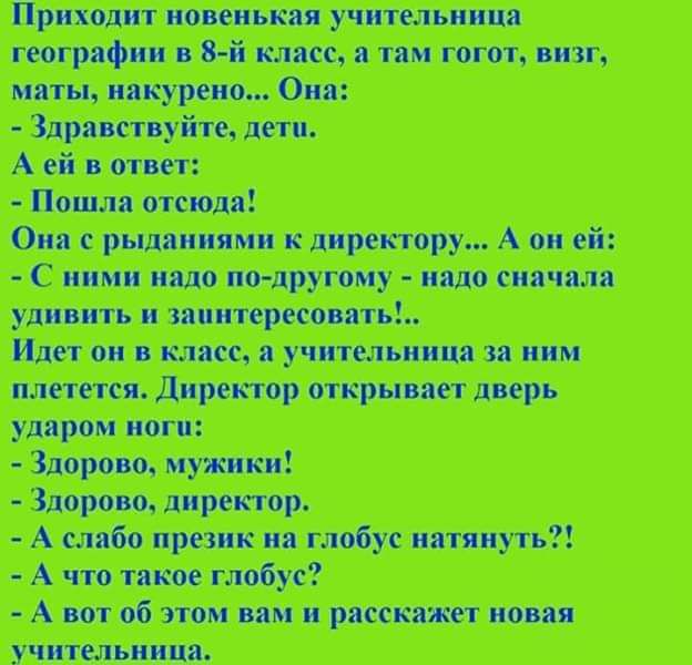 Приходит новенькая учительница географии в 8-й класс, а там коги, визг, маты, накурено... Она:
- Здравствуйте, дети.
А ей в ответ:
- Пошла отсюда!
Она с рыданиями к директору... А он ей:
- С ними надо по-другому - надо сначала удивить и заинтересовать!..
Идет он в класс, а учительница за ним плетется. Директор открывает дверь ударом ноги.
- Здорово, мужички!
- Здорово, директор.
- А слабо призыв на глобус натянуть?!
- А что такое глобус?!
- А вот об этом вам и расскажет новая учительница.