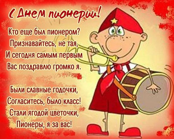 с Днем пионерии!
Кто еще бы пионером? Признавайтесь, не тая, И сегодня самым первым Вас поздравляю громко я.
Были славные годочки, Согласитесь, было класс! Стали ягодой цветочки, Пионеры, я за вас!