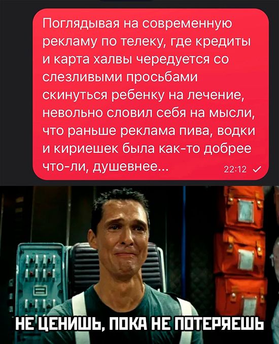 Поглядывая на современную рекламу по телеку, где кредиты и карта халвы чередуются со слезливыми прошениями скинуться ребенку на лечение, невольно словил себя на мысли, что раньше реклама пива, водки и кириешек была как-то добрее что-ли, душевнее...
НЕ ЦЕНИШЬ, ПОКА НЕ ПОТЕРЯЕШЬ
