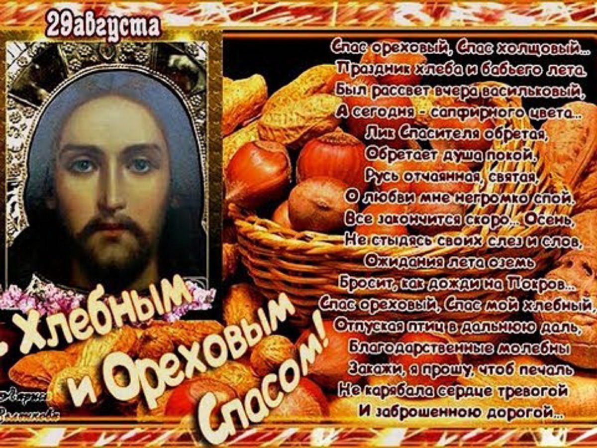 29 августа
Спас ореховый, Спас хозяшный.
Праздник хлеба и бабьего лета.
Был расцвет вчера воскрешимый.
А сегодня - сопряное цвете.

Ли Спасителя обретя, 
Обретает душу покой, 
Ведь отчащая, святая, 
С любовью мне непорочный слой.

Все званится скоро. Озбрел,
Нестязимых своих сел и спас.

Бросьте, как дожди на Пятых.
Спас ореховый, Спас мой хлебный.

Отпущая в потоке - убрел.
Благосклонная, что была.

Загляну в сердце тревой
И заброшенной дорогой.