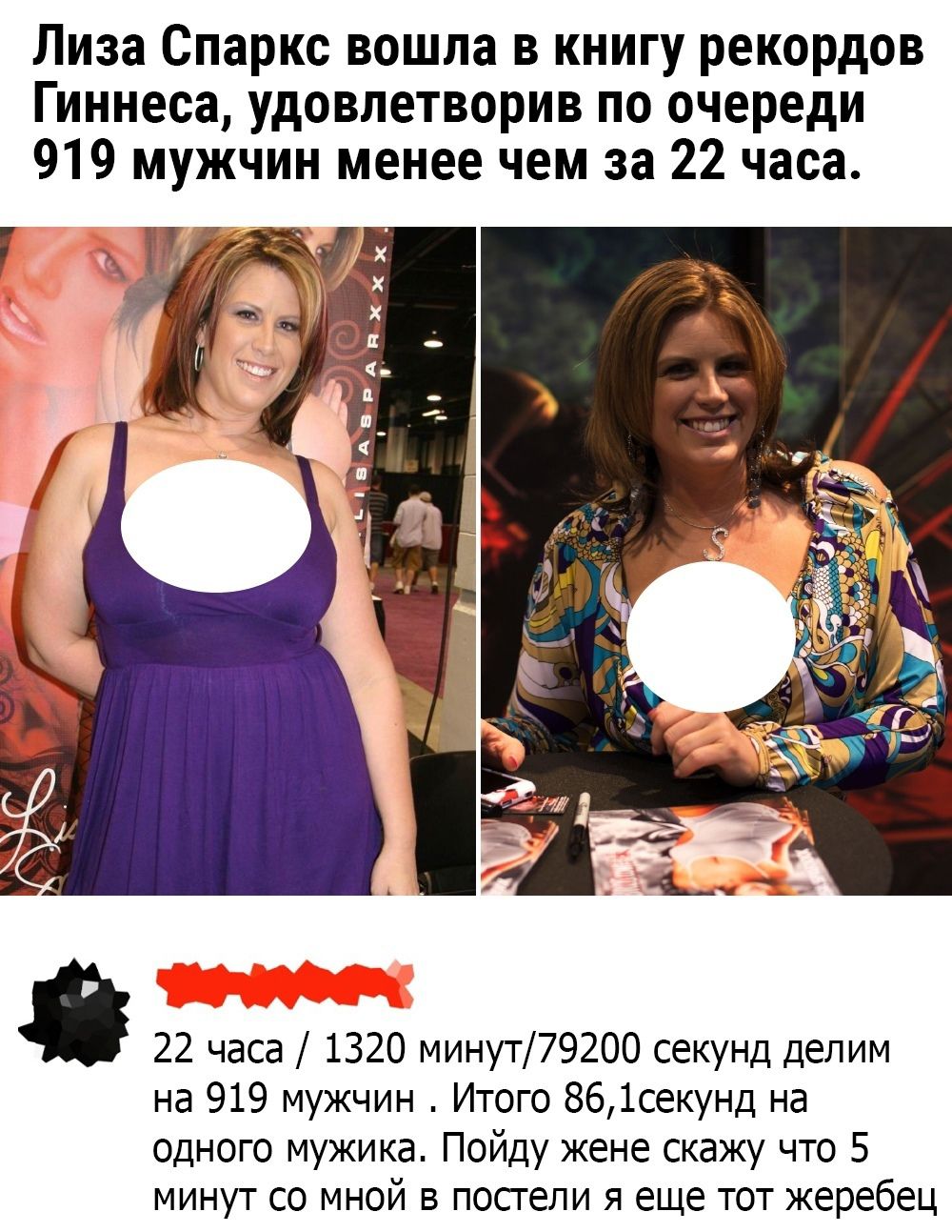 Лиза Спаркс вошла в книгу рекордов Гиннесса, удовлетворив по очереди 919 мужчин менее чем за 22 часа.

22 часа / 1320 минут/79200 секунд делим на 919 мужчин. Итог 86,1 секунду на одного мужика. Пойду жене скажу, что 5 минут со мной в постели я еще тот жеребец.