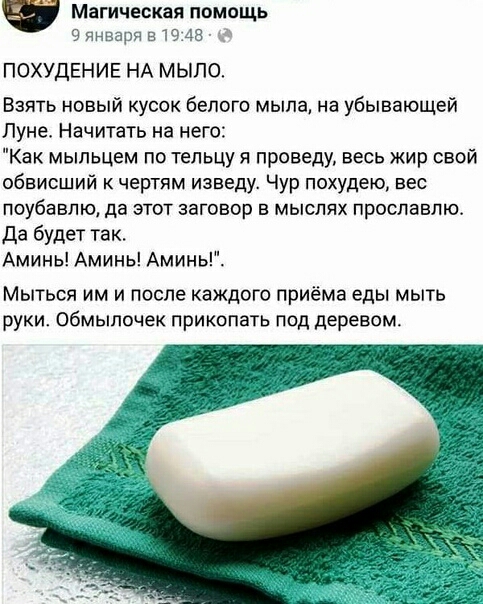 Магическая помощь 9 января 51945 ПОХУДЕНИЕ НА МЫЛО Взять новый кусок белого мыла на убывающей Луне Начитать на него Как мыльцем по тельцу я проведу весь жир свой обвисший к чертям изведу Чур похудею вес поубавпю да ЭТОТ ЭЭГОВОР Е МЫСПЯХ ПРОСЛЗЕЛЮ Да будет так Аминь Аминь Аминь Мыться им и после каждого приёма еды мыть руки Обмыпочек прикопать под деревом