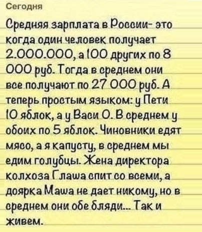 Сегодня Средняя зарплата в Роееии это когда один человек получает 2000000 а ЮО других по 8 000 руб Тогда в среднем они _ вве получают по 27 000 руб А _ теперь проетым языком у Пети _ Ю яблок а у Вади О В ередцем у _ _ обоих по 5 яблок Чиновники едят мяса 3 я капусту в среднем мы _ едим голубцы Жена директора __ колхоза Глаша епит во всеми а доярка Маша не дает никому ио в среднем они обе бляди Так
