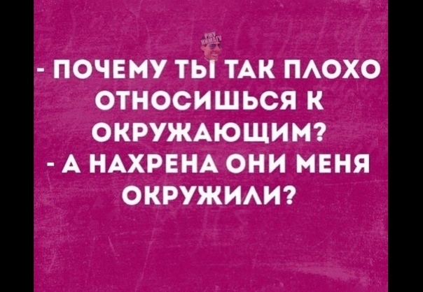 ПОЧЕМУ ТЫ ТАК ПАОХО ОТНОСИШЬСЯ К ОКРУЖАЮЩИМ А НАХРЕНА ОНИ МЕНЯ ОКРУЖИАИ