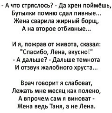 А что стряслось Да хрен поймёшь Бутылки помню сдал пивные Жена сварила жирный борщ А на второе отбивные и я пожрав от живота сказал Спасибо Лена вкусна А дальше дальше темнота И отзвук жалобиого хруста Врач говорит я слабоват Лежать мне месяц Как полено А впрочем сам я виноват Жена ведь Таня а не Лена