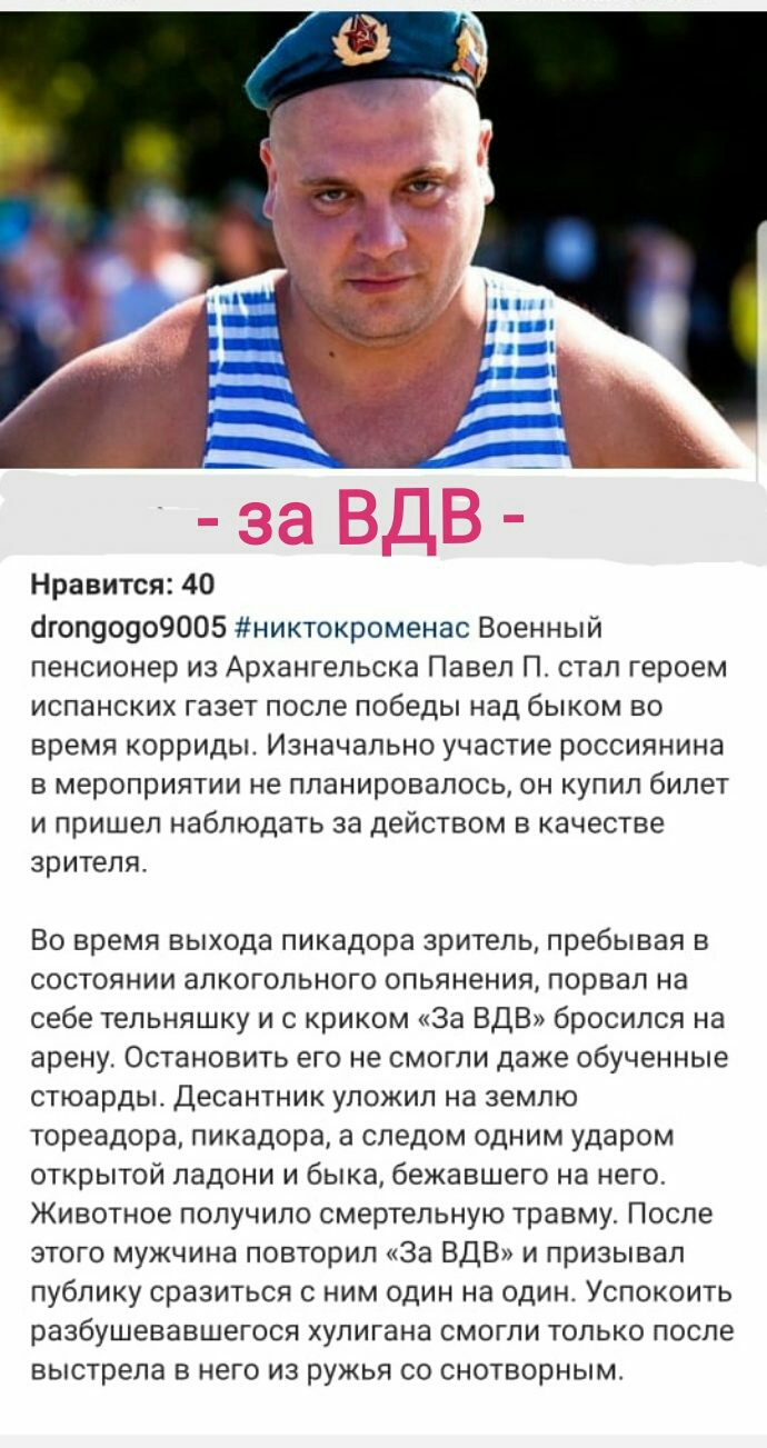 Нравится 40 сігоп90909005 никтокроменас Военный пенсионер из Архангельска Павел П стал героем испанских газет после победы над быком во время корриды Изначально участие россиянина в мероприятии не планировалось он купил билет и пришел наблюдать за действом в качестве зрителя Во время выхода пикадора зритель пребывая в состоянии алкогольного опьянения порвал на себе тельняшку и с криком За ВДВ брос