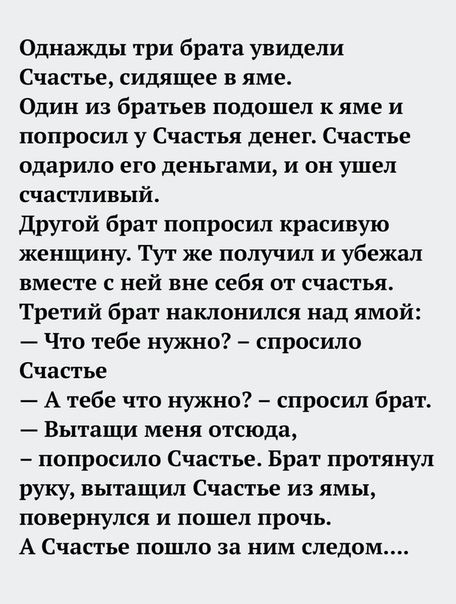 Однажды три брата увидели Счастье сидящее в яме Один из братьев подошел к яме и попросил у Счастья денег Счастье одарило его деньгами и он ушел счастливый Другой брат попросил красивую женщину Тут же получил и убежал вместе С ней вне себя ОТ счастья Третий брат наклонился над ямой Что тебе нужно спросила Счастье А тебе что нужно спросил брат Вытащи меня отсюда попросило Счастье Брат протянул руку 