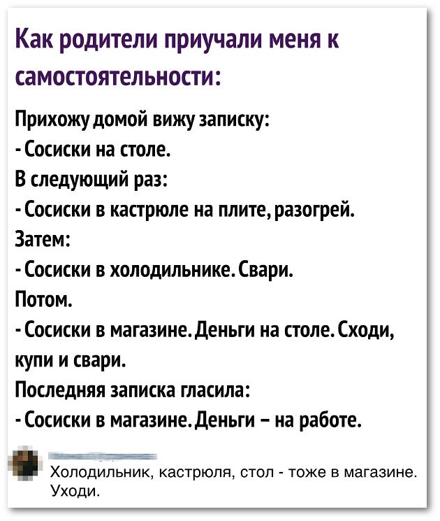 Как родители приучали меня к самостоятельности Прихожудомой вижу записку Сосиски на столе В следующий раз Сосиски в кастрюле на плитеразогрей Затем Сосиски в холодильнике Свари Потом Сосиски в магазинеденьги на столе Сходи купи и свари Последняя записка гласила Сосиски в магазинеденьги на работе ХОЛОДИЛЬНИК кастрюля СТОЛ ТОЖЕ В магазине Уходи
