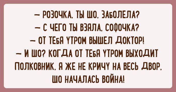 РОЗОЧКА ТЫ ШО ЗАБОЛЕЛА С ЧЕГО ТЫ ВЗЯЛА СОФОЧКА ОТ ТЕБЯ ПРОМ ВЫШЕЛ дОКТОР И ШО КОГДА ОТ ТЕБЯ ПРОМ ВЫХОДИТ ПОЛКОВНИК Я ЖЕ НЕ КРИЧ НА ВЕСЬ дВОР ШО НАЧАЛАСЬ ВОЙНА