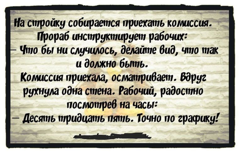 На _стройку собирается приехать комиссия Прораб инструктирует рабочих Что бы ни случилось делайте Вид что так и должно бьппь Комиссия приехала осматривает вдруг рухнула одна стена Рабочий радостно посмотрев на часы десять птидцапь пять Точно по графику іі