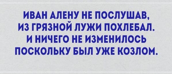ИВАН АЛЕНУ НЕ ПОСЛУШАВ ИЗ ГРЯЗНОЙ ЛУЖИ ПОХЛЕБАЛ И НИЧЕГО НЕ ИЗМЕНИЛОСЬ ПОСКОЛЬКУ БЫЛ УЖЕ КОЗЛОМ