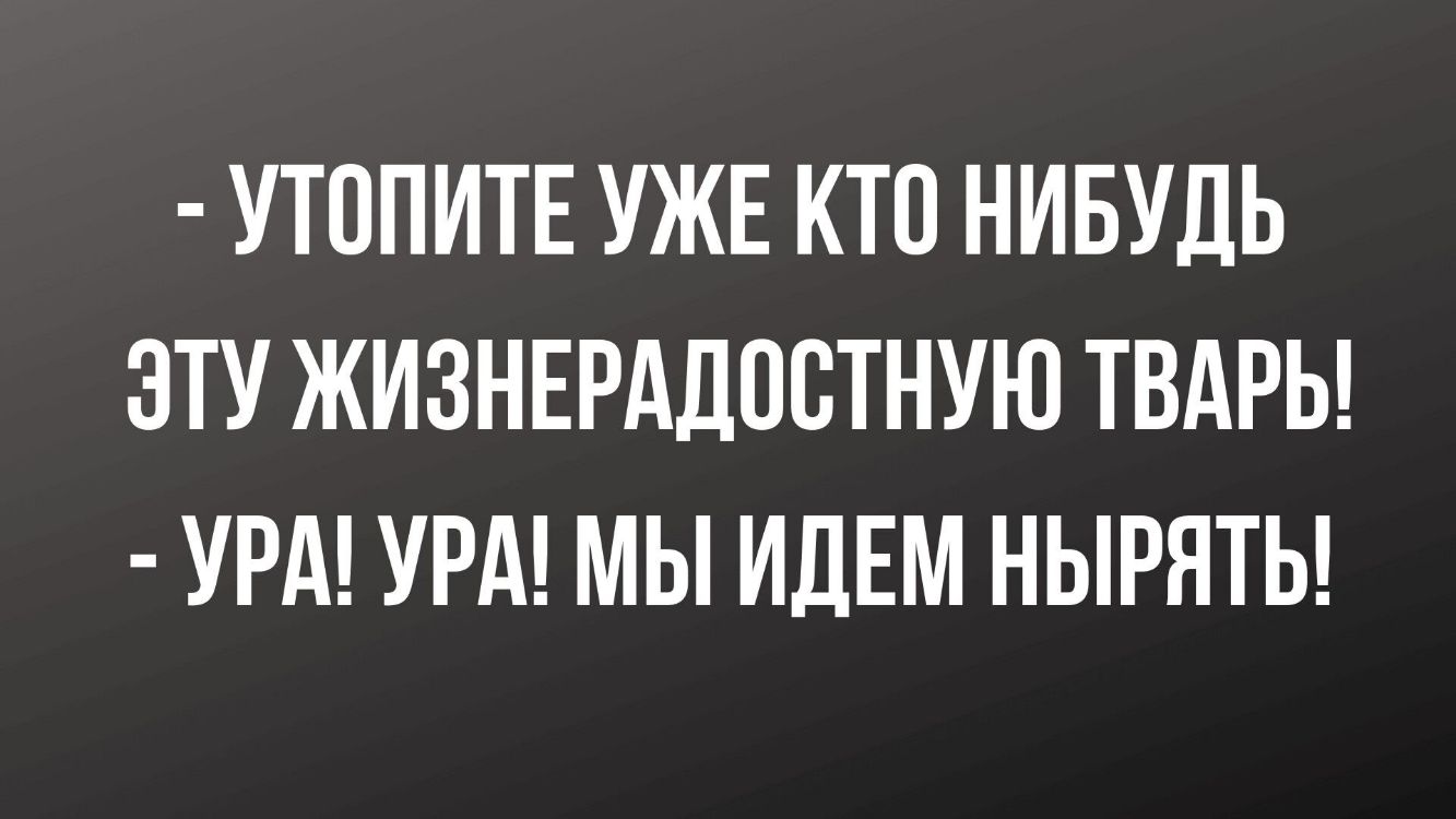 УТППИТЕ УЖЕ КТП НИБУДЬ ЭТУ ЖИЗНЕРАДОСТНУЮ ТВАРЬ УРА УРА МЫ ИДЕМ НЫРЯТЬ