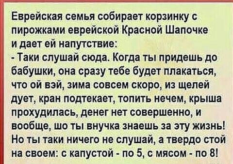 Еврейская семья собирает корзинку с пирожками еврейской Красной Шапочке и дает ей напутствие Таки слушай сюда Когда ты придешь до бабушки она сразу тебе будет плакаться что ой вэй зима совсем скоро из щелей дует кран подтекает топить нечем крыша прохудилась денег нет совершенно и вообще шо ты внучка знаешь за эту жизнь Но ты таки ничего не слушай а твердо стой на своем с капустой по 5 с мясом по В