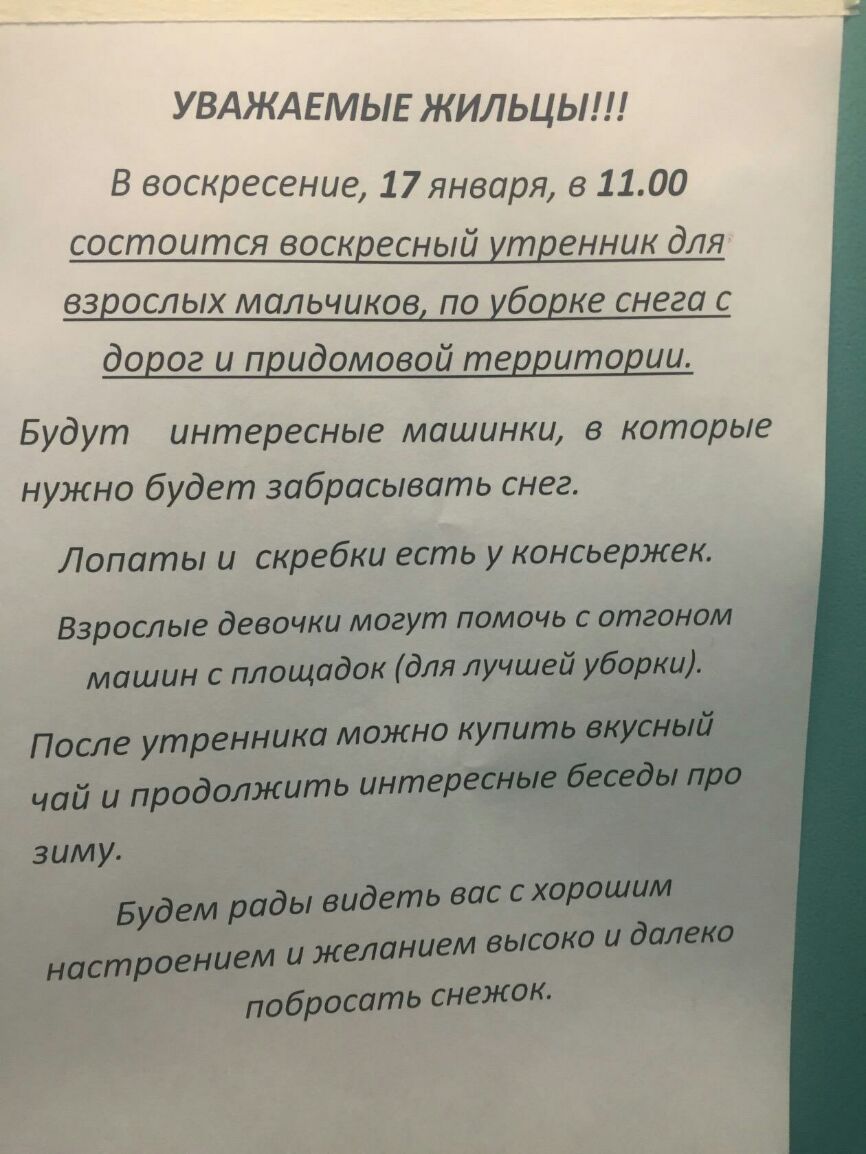 УВАЖАЕМЫЕ ЖИЛЬЦЬ В воскресение 17 января в 1100 состоится воскресный утренник для взрослых мальчиков по уборке снега с дорог и придомовой территории Будут интересные машинки в которые нужно будет забрасывать снег Лопаты и скребки есть у консьержек Взрослые девочки могут помочь с отганом машин с площадок для лучшей уборки После утренника можно купить вкусный чай и продолжить интересные беседы про з