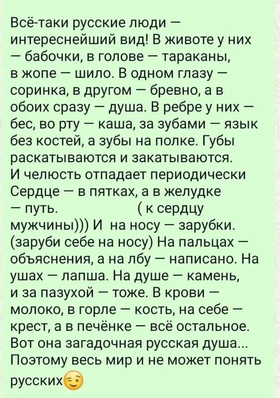 Всё-таки русские люди — интереснейший вид! В жизни у них — бабочки, в голове — тараканы, в жопе — шило. В одном глазу — соринка, в другом — бревно, а в обоих сразу — душа. В рёбре у них — бес, во рту — каша, за зубами — язык без костей, а зубы на полке. Губы раскрываются и закатываются. И чёлка отпадает периодически. Сердце — в пятках, а в желудке — путь. (к сердцу мужчины))) И на носу — зарубки. (заруби себе на носу) На пальцах — объяснения, а на лбу — написано. На ушах — лапша. На душе — камень, и за пазухой — тоже. В крови — молоко, в горле — кость, на себе — крест, а в печени — всё остальное. Вот она страна русская душа... Пожалуй, весь мир и не может понять русских.