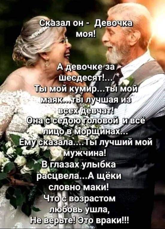 Сказал он - Девочка моя!
А девочке за шестьдесят!...
Ты мой кумир... ты мой маяк... ты лучшая из всех девчат!
Она с седою головой и всё лицо в морщинах...
Ему сказала.... Ты лучший мой мужчина!
В глазах улыбка расцвела... А щёки словно маки!
Что с возрастом любовь ушла,
Не верьте! Это враки!!!
