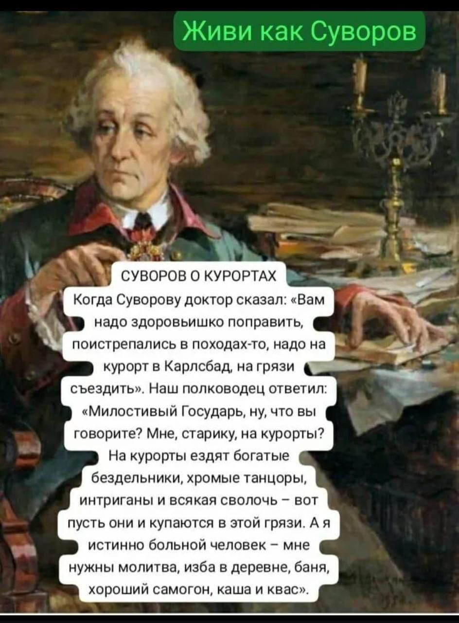 Живи как Суворов

СУВОРОВ О КУРОРТАХ

Когда Суворову доктор сказал: «Вам надо здоровьишко поправить, поистрепались в походах-то, надо на курорт в Карлсбад, на грязи съездить». Наш полководец ответил: «Милостивый Государь, ну, что вы говорите? Мне, старику, на курорты? На курорты едят богатые бездельники, хромые танцоры, интриганы и всякая сволочь — вот в пустыне они и купаются в этой грязи. А я истинный больной человек — мне нужны молитва, изба в деревне, баня, хороший самогон, каша и квас.