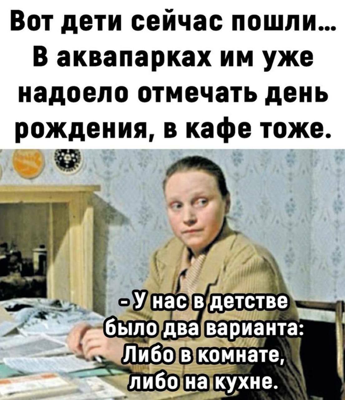 Вот дети сейчас пошли... В аквапарках им уже надоело отмечать день рождения, в кафе тоже.
- У нас в детстве было два варианта: Либо в комнате, либо на кухне.