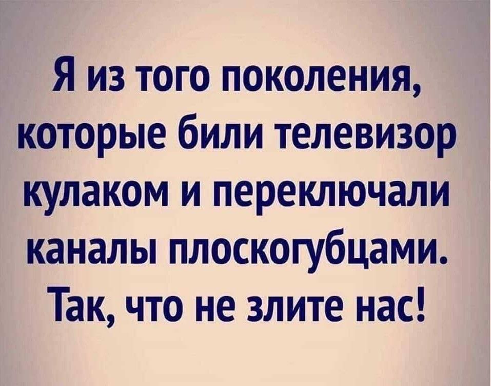 Я из того поколения, которые били телевизор кулаком и переключали каналы плоскогубцами. Так, что не злите нас!