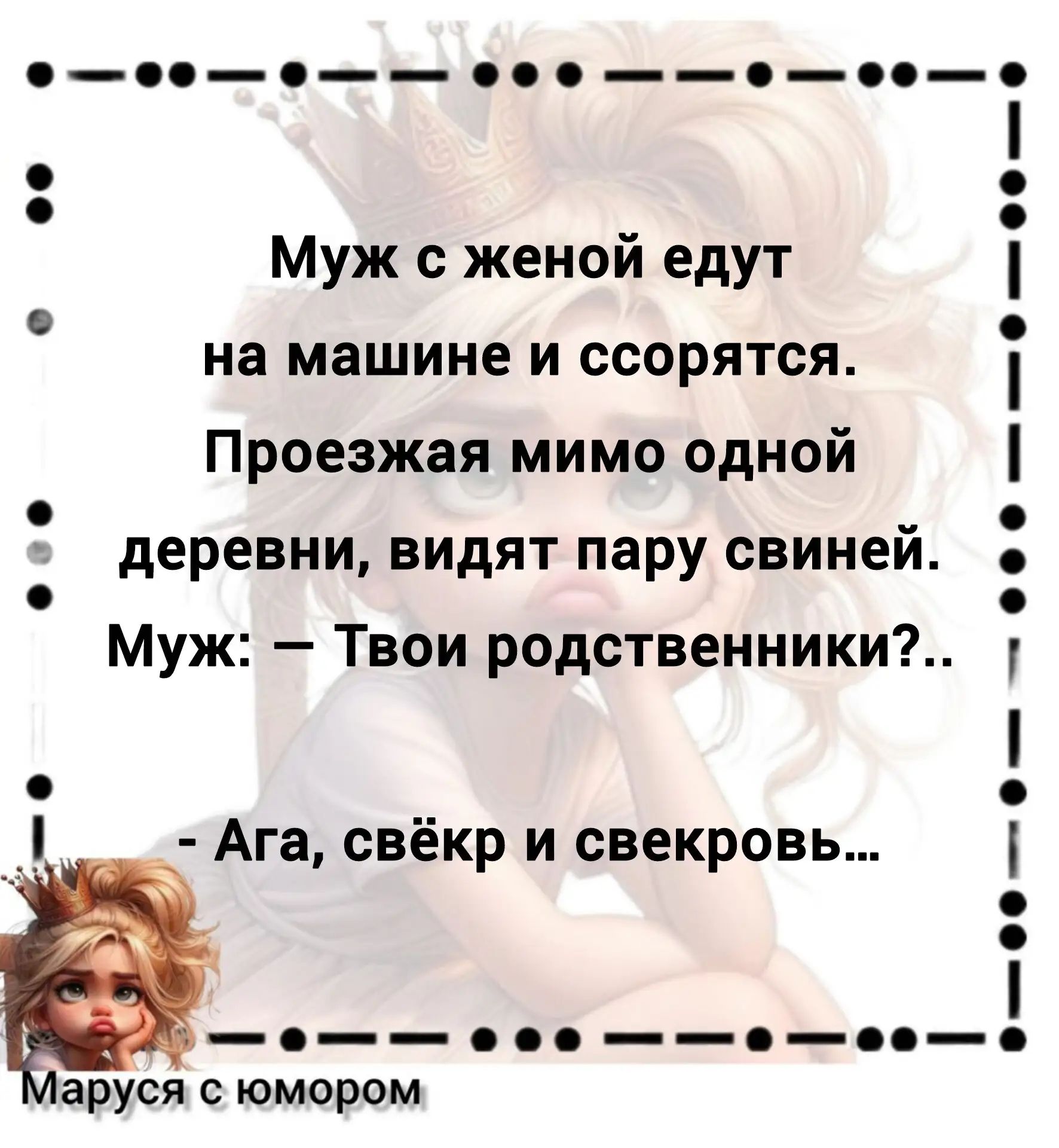 Муж с женой едут на машине и ссорятся. Проезжая мимо одной деревни, видят пару свиней. Муж: – Твои родственники?.. – Ага, свёкр и свекровь... Маруся с юмором