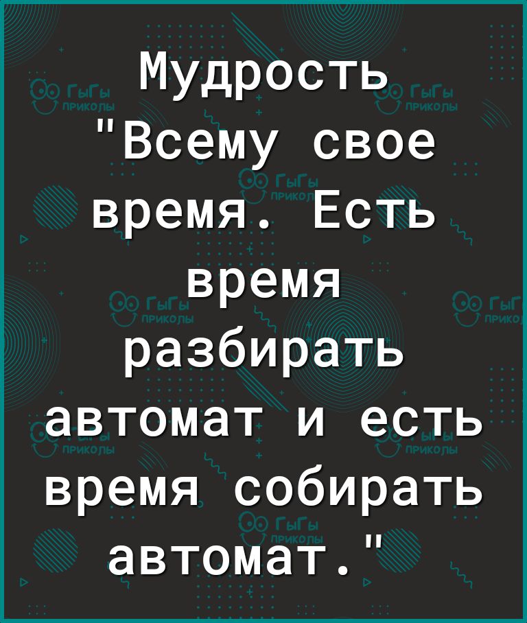 Мудрость Всему свое время Есть время разбирать автомат и есть время собирать автомат