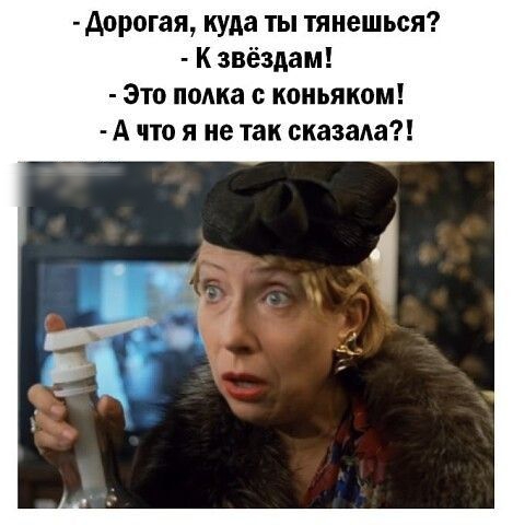 дорогая куда ты тянешься К звёздам Это полка с коньяком А что я не так сказала
