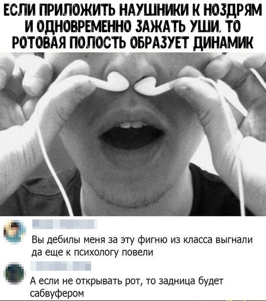 ЕСПИ ЕРИПОЖИТЬ НАУШНИКИ К НОЗДРЯМ И ОДНОВРЕМЕННО ЗАЖАТЬ УШИ ТО РОТЕВАЯ ПОПОСТЬ ОЕРАЗУЕТ дИНАМШ ВЫ дебилы меня за ЭТУ фИГНЮ из класса БЫГНЗПИ да ЕЩЕ К ПСИХОЛОГУ ПОВЕПИ А если не открывать рот то задница будет сабвуфером