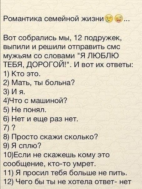 Романтика семейной кизниЗ Вот собрались мы 12 подружек выпили и решили отправить смс мужьям со словами Я ЛЮБЛЮ ТЕБЯ ДОРОГОЙ И вот их ответы 1 Кто это 2 Мать ты больна 3 И я 4Что с машиной 5 Не понял 6 Нет и еще раз нет 7 8 Просто скажи сколько 9 Я сплю 10Если не скажешь кому это сообщение кто то умрет 11 Я просил тебя больше не пить 12 Чего бы ты не хотела ответ нет