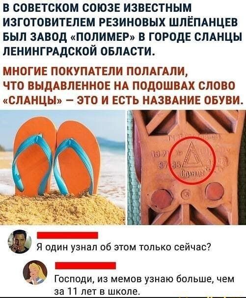 В СОВЕТСКОМ СОЮЗЕ ИЗВЕСТНЫМ ИЗГОТОВИТЕПЕМ РЕЗИНОВЫХ ШЛЕПАНЦЕВ БЫЛ ЗАВОД ПОЛИМЕР В ГОРОДЕ СЛАНЦЫ ЛЕНИНГРАДСКОЙ ОБЛАСТИ МНОГИЕ ПОКУПАТЕЛИ ПОЛАГАЛИ ЧТО ВЫДАВЛЕННОЕ НА ПОДОШВАХ СЛОВО СЛАНЦЫ ЭТО И ЕСТЬ НАЗВАНИЕ ОБУВИ и И _ 1 к А в Я адин узнал об этом только сейчас _ О Господи из мемов узнаю большечем за 11 лет в школе