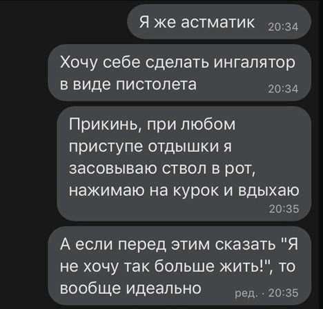 Я же астматик 2034 Хочу себе сделать ингалятор в виде пистолета 2034 Прикинь при любом приступе отдышки я засовываю ствол в рот нажимаю на курок И вдыхаю 20 35 А если перед этим сказать Я не хочу так больше жить то вообще идеально ед _ 35