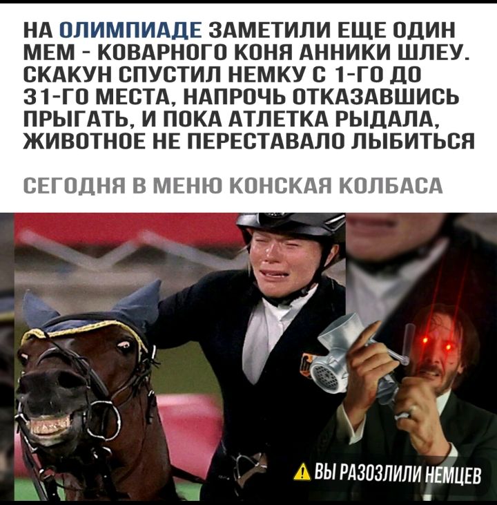 НА ОЛИМПИАДЕ ЗАМЕТИЛИ ЕЩЕ ОДИН МЕМ КОВАРНОГО КОНЯ АННИКИ ШЛЕУ СКАКУН СПУСТИЛ НЕМКУ С 1 ГО ДО 31 ГО МЕСТА НАПРОЧЬ ОТКАЗАВШИСЬ ПРЫГАТЬ И ПОКА АТПЕТКА РЫДАЛА ЖИВОТНОЕ НЕ ПЕРЕСТАВАЛО ЛЫБИТЬОЯ СЕГОДНЯ В МЕНЮ КОНСКАЯ КОПБАСА