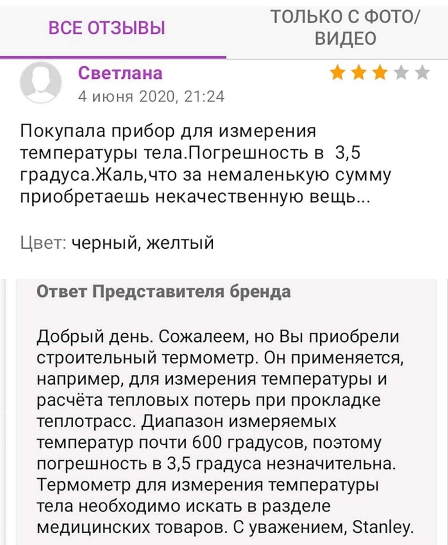 Только с фотоо видео светлана ж  4 июня 2020, 21:24 все отзывы покупала прибор для измерения температуры тела.погрешность в 3,5 градуса.жаль,что за немаленькую сумму приобретаешь некачественную вещь... Цвет: черный, желтый ответ представителя бренда добрый день. Сожалеем, но вы приобрели строительный термометр. Он применяется, например, для измерения температуры и расчёта тепловых потерь при прокладке теплотрасс. Диапазон измеряемых температур почти 600 градусов, поэтому погрешность в 3,5 градуса незначительна. Термометр для измерения температуры тела необходимо искать в разделе медицинских товаров. С уважением, ап!еу.