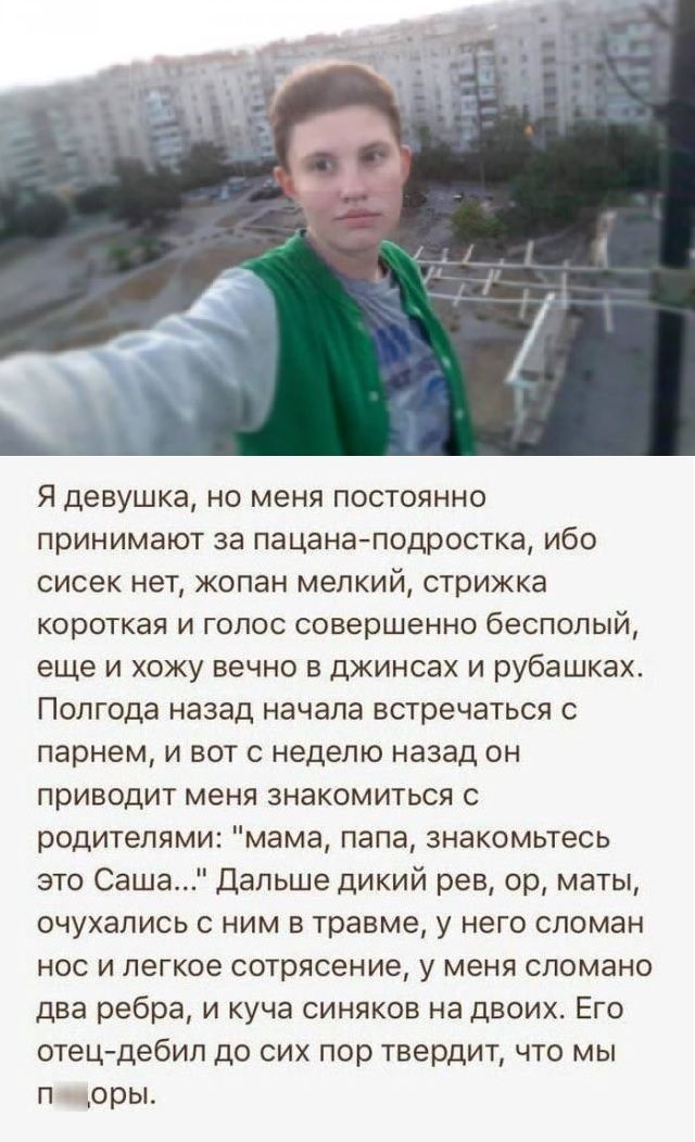 Я девушка но меня постоянно принимают за пацанаподростка ибо сисек нет копан мелкий стрижка короткая и голос совершенно бесполый еще и хожу вечно в джинсах и рубашках Полгода назад начала встречаться с парнем и вот с неделю назад он приводит меня знакомиться с родителями мама папа знакомьтесь это Саша Дальше дикий рев ор маты очухались с ним в травме у него сломан нос и легкое сотрясение у меня сл