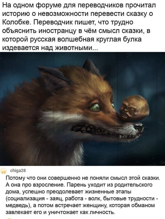 На одном форуме для переводчиков прочитал историю о невозможности перевести сказку о Колобке Переводчик пишет что трудно объяснить иностранцу в чём смысл сказки в которой русская волшебная круглая булка издевается над животными стдазз Потому что они совершенно не поняли смысл этой сказки А она про взросление Парень уходит из родительского дома успешно преодолевает жизненные этапы социализация заяц