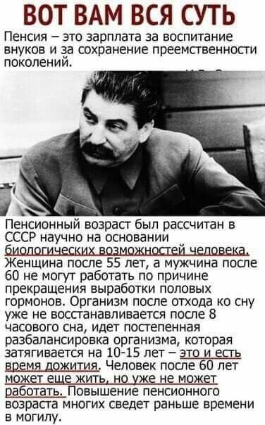 Вот вам вся суть пенсия  это зарплата за воспитание внуков и за сохранение преемственности поколении.  Х пенсионный возраст был рассчитан в ссср научно на основании женщина после 55 лет, а мужчина после 60 не могут работать по причине прекращения выработки половых гормонов. Организм после отхода ко сну уже не восстанавливается после 8 часового сна, идет постепенная разбалансировка организма, которая затягивается на 1015 лет  это и есть времядожития, человек после 60 лет может еще жить, но уже не может работать. Повышение пенсионного возраста многих сведет раньше времени в могилу.