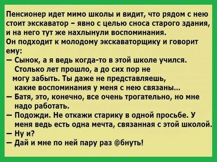 Пенсионер идет мимо школы и видит что рядом с нею стоит экскаватор явно с целью сноса старого здания и на него тут же нахлынули воспоминания Он подходит к молодому экскаваторщику и говорит ему Сынок а я ведь когда то в этой школе учился Столько лет прошло а до сих пор не могу забыть Ты даже не представляешь какие воспоминания у меня с нею связаны Батя это конечно все очень трогательно но мне надо 