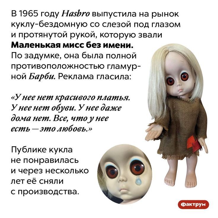 В 1965 году Нафт выпустила на рынок куклу бездомную со слезой под глазом и протянутой рукой которую звали Маленькая мисс без имени По задумке она была полной противоположностыо гламур ной Барби Реклама гласила У нее нет красивого платья У нее нет обуви У нее даже дома нет Все чтоу нее есть это любовь Публике кукла не понравилась и через несколько лет её сняли с производства