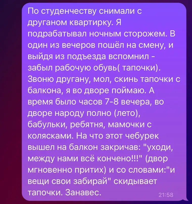 По студзнчеству снимали друганом квартирку Я подрабатывал ночным сторожем В один из вечеров пошёл на смену и выйдя из подъезда вспомнил забыл рабочую обувь тапочки Звоню другану мол скинь тапочки с балкона я во дворе поймаю А время было часов 7 8 вечера во дворе народу полно лето бабульки ребятня мамочки с колясками На что этот чебурек вышел на балкон закричав уходи между нами всё кончено двор мгн