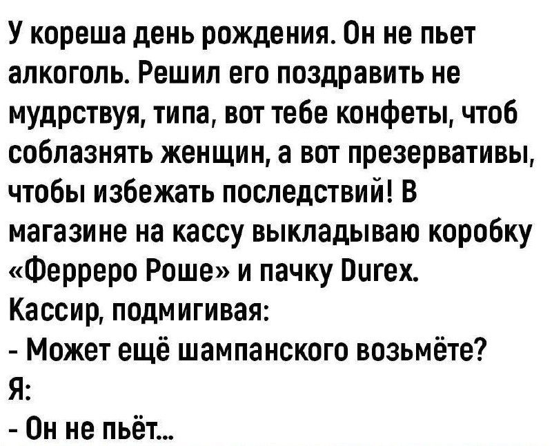 У кореша день рождения Он не пьет алкоголь Решил его поздравить не мудрствуя типа вот тебе конфеты чтоб соблазнять женщин а вот презервативы чтобы избежать последствий В магазине на кассу выкладываю коробку Ферреро Роше и пачку Пигех Кассир подмигивая Может ещё шампанского возьмёте Я Он не пьёт