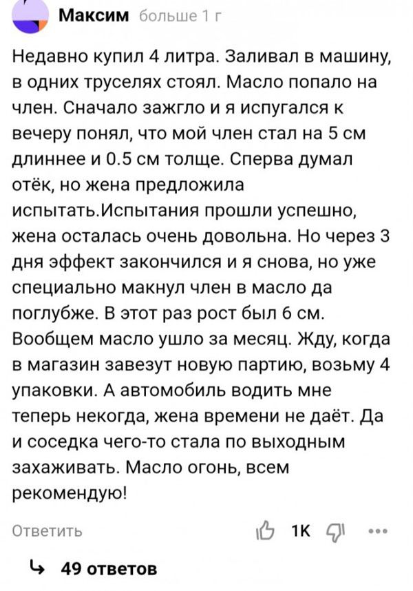 Недавно купил 4 литра заливал в машину в одних трусепях стоял Масло попало на член Сначало зажгпо и я испугался к вечеру понялт что мой член стал на 5 см длиннее и 05 см толще Сперва думал отёк но жена предложила испытатьИслытания прошли успешно жена осталась очень довольна Но через 3 дня эффект закончился и я снова но уже специально макнул член в масле да поглубже В этот раз рост был 6 см Вообщем