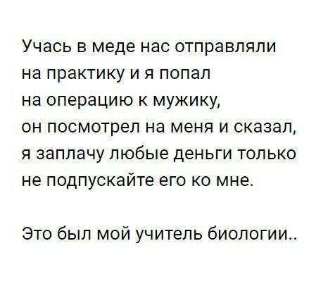 Учась в меде нас отправляли на практику и я попал на операцию к мужику, он посмотрел на меня и сказал, я заплачу любые деньги только не подкупайте его ко мне. Это был мой учитель биологии..