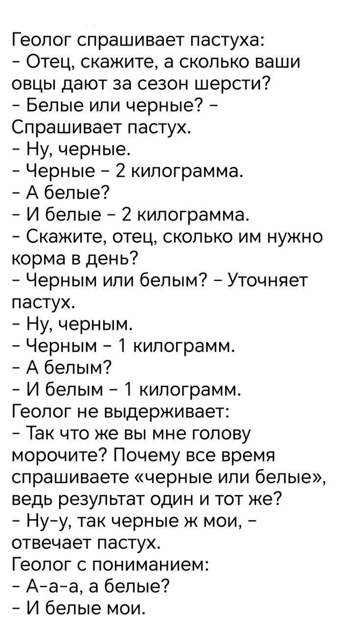Геолог спрашивает пастуха: — Отец, сколько ваши овцы дают за шерсть? — Белые или черные? — Черные. — Черные — 2 кг. — А белые? — И белые — 2 кг. — Скажите, корм в день? — Черным или белым? — Уточняет пастух. — Ну, черным. — Черным — 1 кг. — А белым? — И белым — 1 кг. Геолог: — Так почему все время спрашиваете черные или белые, ведь результат один? — Ну-у, так черные же мои, — отвечает пастух. — А белые? — И белые мои.